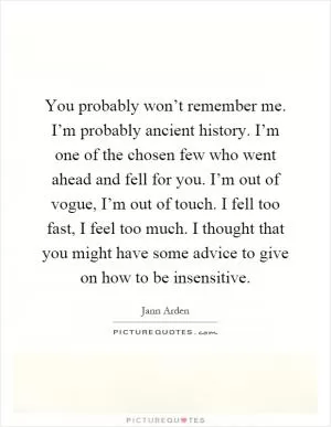 You probably won’t remember me. I’m probably ancient history. I’m one of the chosen few who went ahead and fell for you. I’m out of vogue, I’m out of touch. I fell too fast, I feel too much. I thought that you might have some advice to give on how to be insensitive Picture Quote #1