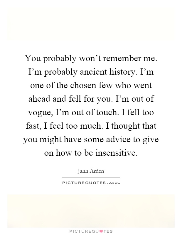 You probably won't remember me. I'm probably ancient history. I'm one of the chosen few who went ahead and fell for you. I'm out of vogue, I'm out of touch. I fell too fast, I feel too much. I thought that you might have some advice to give on how to be insensitive Picture Quote #1