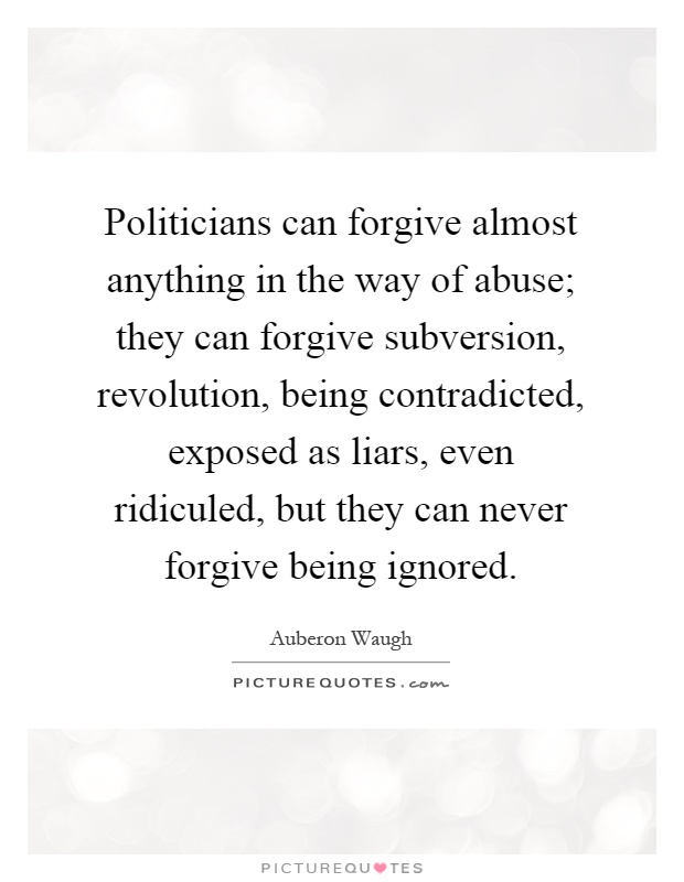 Politicians can forgive almost anything in the way of abuse; they can forgive subversion, revolution, being contradicted, exposed as liars, even ridiculed, but they can never forgive being ignored Picture Quote #1
