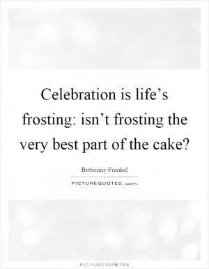Celebration is life’s frosting: isn’t frosting the very best part of the cake? Picture Quote #1