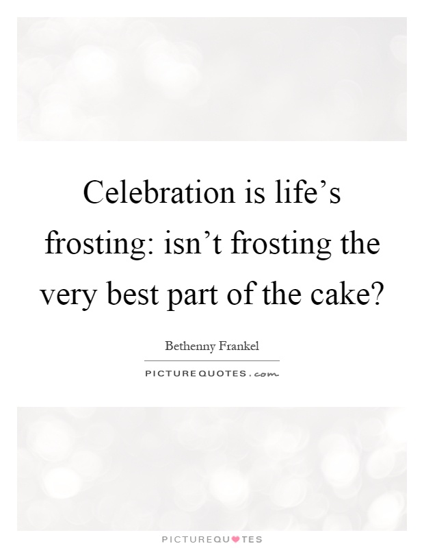 Celebration is life's frosting: isn't frosting the very best part of the cake? Picture Quote #1