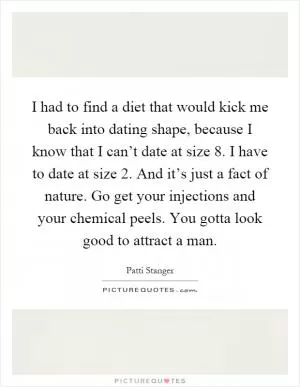 I had to find a diet that would kick me back into dating shape, because I know that I can’t date at size 8. I have to date at size 2. And it’s just a fact of nature. Go get your injections and your chemical peels. You gotta look good to attract a man Picture Quote #1