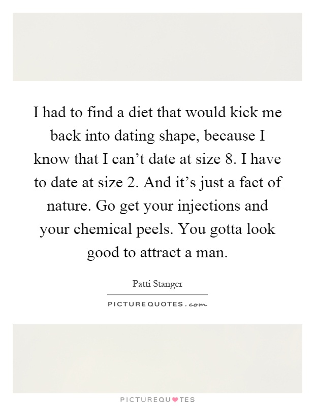 I had to find a diet that would kick me back into dating shape, because I know that I can't date at size 8. I have to date at size 2. And it's just a fact of nature. Go get your injections and your chemical peels. You gotta look good to attract a man Picture Quote #1