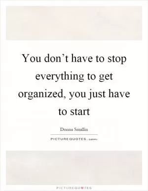 You don’t have to stop everything to get organized, you just have to start Picture Quote #1