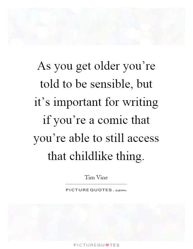 As you get older you're told to be sensible, but it's important for writing if you're a comic that you're able to still access that childlike thing Picture Quote #1