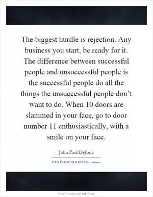 The biggest hurdle is rejection. Any business you start, be ready for it. The difference between successful people and unsuccessful people is the successful people do all the things the unsuccessful people don’t want to do. When 10 doors are slammed in your face, go to door number 11 enthusiastically, with a smile on your face Picture Quote #1