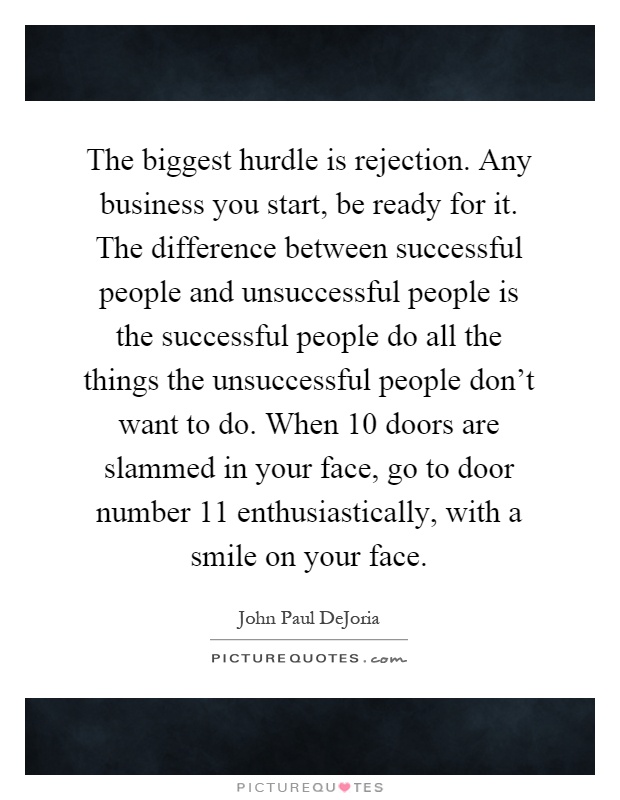 The biggest hurdle is rejection. Any business you start, be ready for it. The difference between successful people and unsuccessful people is the successful people do all the things the unsuccessful people don't want to do. When 10 doors are slammed in your face, go to door number 11 enthusiastically, with a smile on your face Picture Quote #1