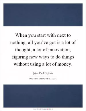 When you start with next to nothing, all you’ve got is a lot of thought, a lot of innovation, figuring new ways to do things without using a lot of money Picture Quote #1