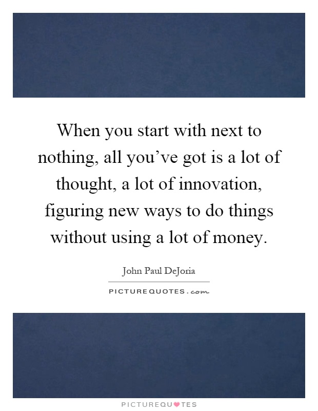 When you start with next to nothing, all you've got is a lot of thought, a lot of innovation, figuring new ways to do things without using a lot of money Picture Quote #1