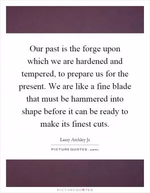 Our past is the forge upon which we are hardened and tempered, to prepare us for the present. We are like a fine blade that must be hammered into shape before it can be ready to make its finest cuts Picture Quote #1