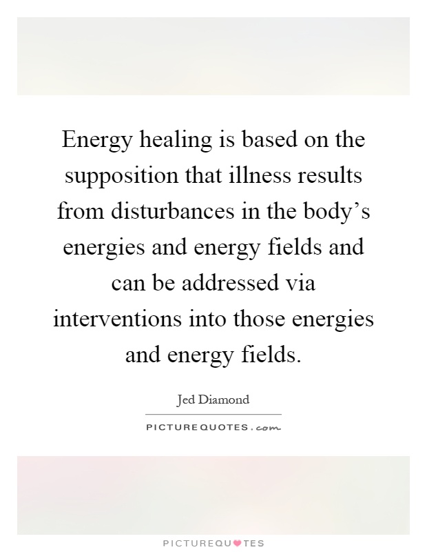 Energy healing is based on the supposition that illness results from disturbances in the body's energies and energy fields and can be addressed via interventions into those energies and energy fields Picture Quote #1