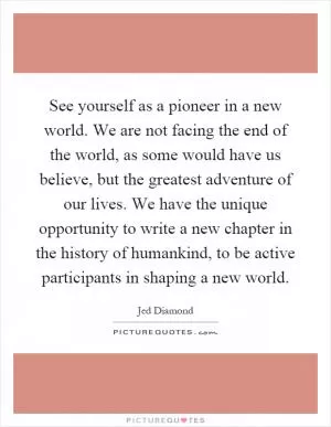 See yourself as a pioneer in a new world. We are not facing the end of the world, as some would have us believe, but the greatest adventure of our lives. We have the unique opportunity to write a new chapter in the history of humankind, to be active participants in shaping a new world Picture Quote #1