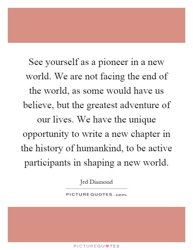 See yourself as a pioneer in a new world. We are not facing the end of the world, as some would have us believe, but the greatest adventure of our lives. We have the unique opportunity to write a new chapter in the history of humankind, to be active participants in shaping a new world Picture Quote #1