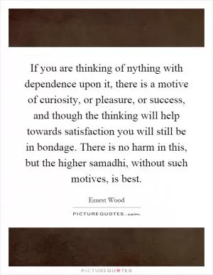 If you are thinking of nything with dependence upon it, there is a motive of curiosity, or pleasure, or success, and though the thinking will help towards satisfaction you will still be in bondage. There is no harm in this, but the higher samadhi, without such motives, is best Picture Quote #1