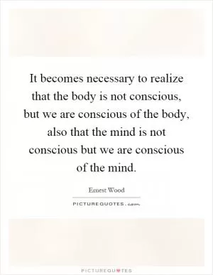 It becomes necessary to realize that the body is not conscious, but we are conscious of the body, also that the mind is not conscious but we are conscious of the mind Picture Quote #1