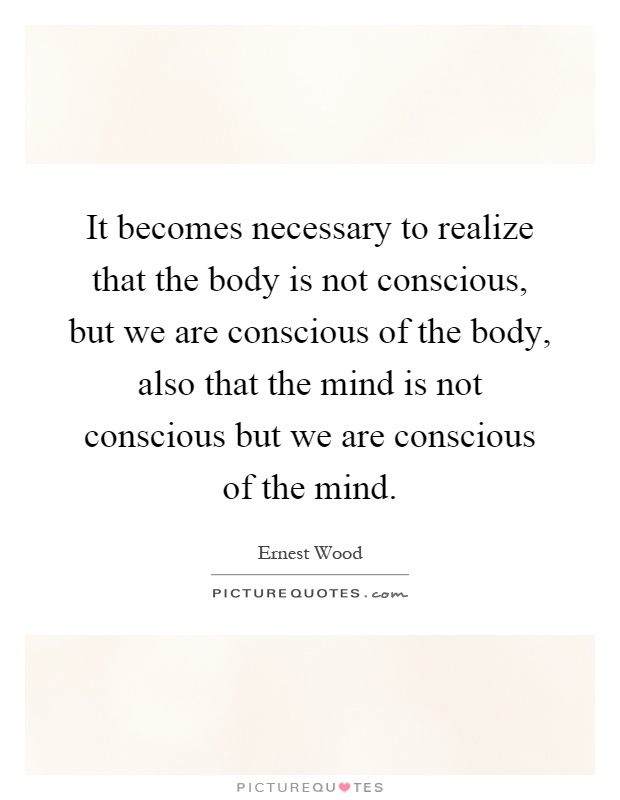 It becomes necessary to realize that the body is not conscious, but we are conscious of the body, also that the mind is not conscious but we are conscious of the mind Picture Quote #1
