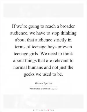 If we’re going to reach a broader audience, we have to stop thinking about that audience strictly in terms of teenage boys or even teenage girls. We need to think about things that are relevant to normal humans and not just the geeks we used to be Picture Quote #1