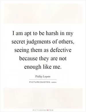 I am apt to be harsh in my secret judgments of others, seeing them as defective because they are not enough like me Picture Quote #1