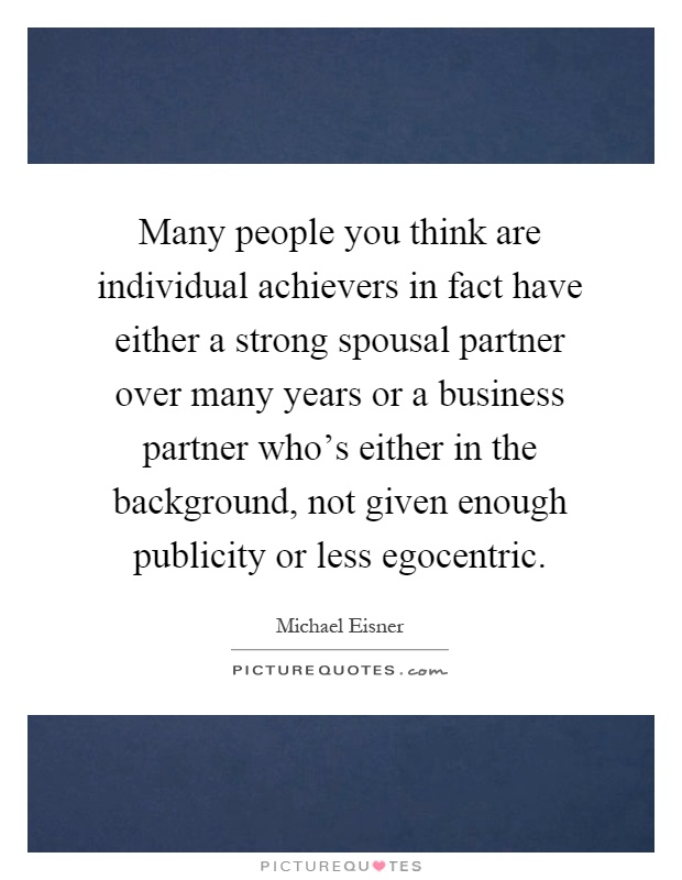 Many people you think are individual achievers in fact have either a strong spousal partner over many years or a business partner who's either in the background, not given enough publicity or less egocentric Picture Quote #1