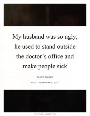 My husband was so ugly, he used to stand outside the doctor’s office and make people sick Picture Quote #1
