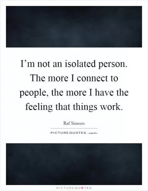 I’m not an isolated person. The more I connect to people, the more I have the feeling that things work Picture Quote #1