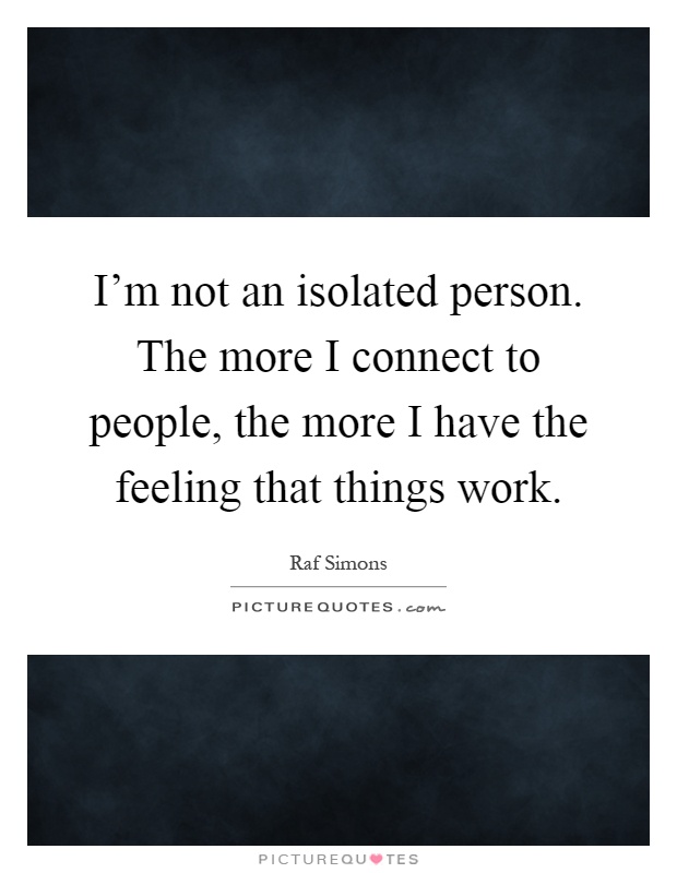 I'm not an isolated person. The more I connect to people, the more I have the feeling that things work Picture Quote #1