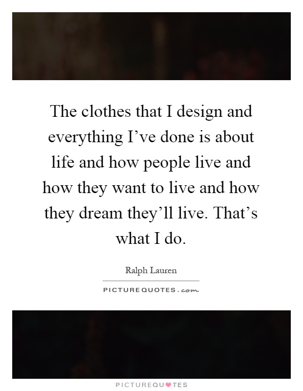The clothes that I design and everything I've done is about life and how people live and how they want to live and how they dream they'll live. That's what I do Picture Quote #1