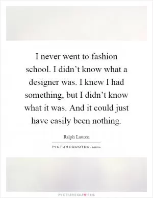 I never went to fashion school. I didn’t know what a designer was. I knew I had something, but I didn’t know what it was. And it could just have easily been nothing Picture Quote #1