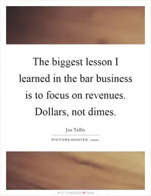 The biggest lesson I learned in the bar business is to focus on revenues. Dollars, not dimes Picture Quote #1