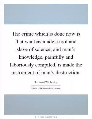 The crime which is done now is that war has made a tool and slave of science, and man’s knowledge, painfully and laboriously compiled, is made the instrument of man’s destruction Picture Quote #1