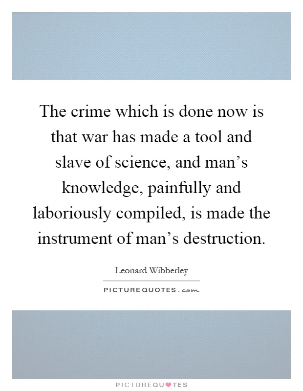 The crime which is done now is that war has made a tool and slave of science, and man's knowledge, painfully and laboriously compiled, is made the instrument of man's destruction Picture Quote #1