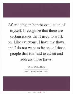After doing an honest evaluation of myself, I recognize that there are certain issues that I need to work on. Like everyone, I have my flaws, and I do not want to be one of those people that is afraid to admit and address those flaws Picture Quote #1
