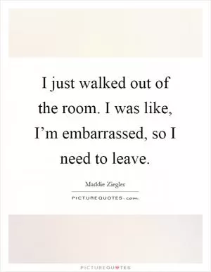 I just walked out of the room. I was like, I’m embarrassed, so I need to leave Picture Quote #1