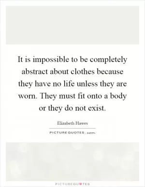It is impossible to be completely abstract about clothes because they have no life unless they are worn. They must fit onto a body or they do not exist Picture Quote #1