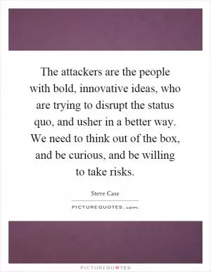 The attackers are the people with bold, innovative ideas, who are trying to disrupt the status quo, and usher in a better way. We need to think out of the box, and be curious, and be willing to take risks Picture Quote #1