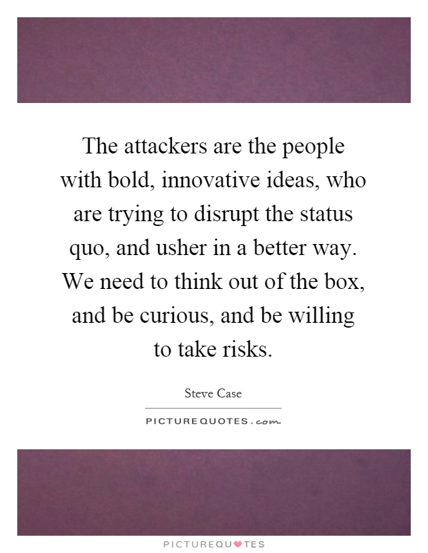 The attackers are the people with bold, innovative ideas, who are trying to disrupt the status quo, and usher in a better way. We need to think out of the box, and be curious, and be willing to take risks Picture Quote #1