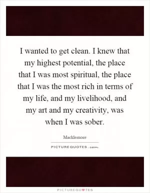 I wanted to get clean. I knew that my highest potential, the place that I was most spiritual, the place that I was the most rich in terms of my life, and my livelihood, and my art and my creativity, was when I was sober Picture Quote #1