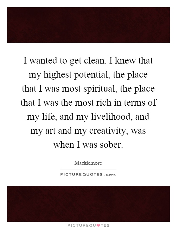 I wanted to get clean. I knew that my highest potential, the place that I was most spiritual, the place that I was the most rich in terms of my life, and my livelihood, and my art and my creativity, was when I was sober Picture Quote #1