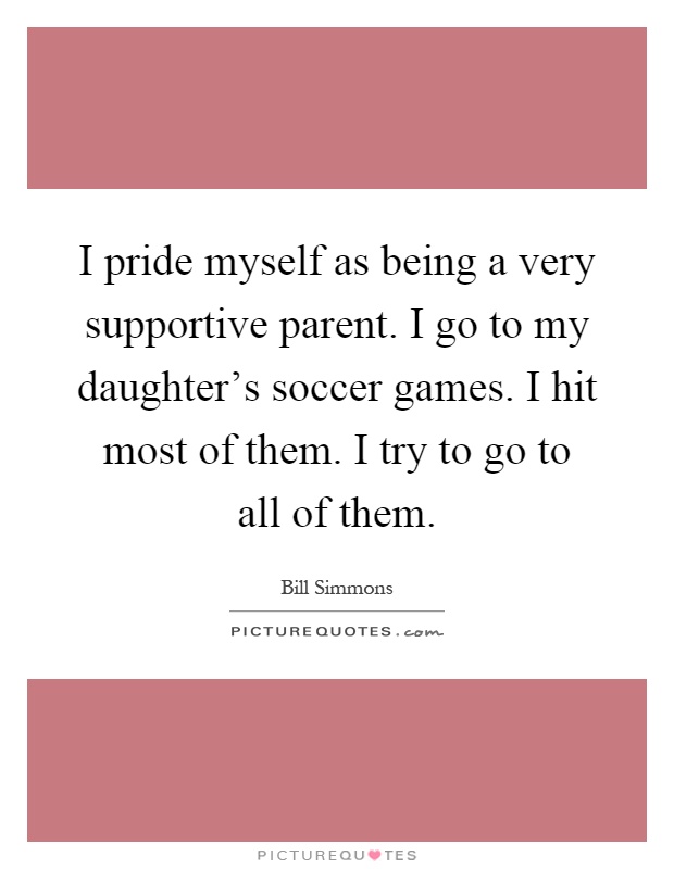 I pride myself as being a very supportive parent. I go to my daughter's soccer games. I hit most of them. I try to go to all of them Picture Quote #1