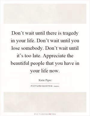 Don’t wait until there is tragedy in your life. Don’t wait until you lose somebody. Don’t wait until it’s too late. Appreciate the beautiful people that you have in your life now Picture Quote #1