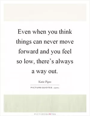 Even when you think things can never move forward and you feel so low, there’s always a way out Picture Quote #1