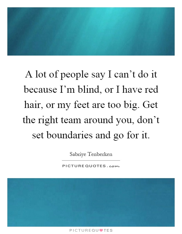 A lot of people say I can't do it because I'm blind, or I have red hair, or my feet are too big. Get the right team around you, don't set boundaries and go for it Picture Quote #1