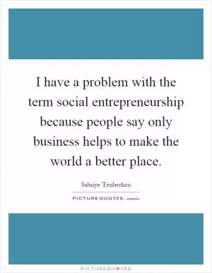 I have a problem with the term social entrepreneurship because people say only business helps to make the world a better place Picture Quote #1