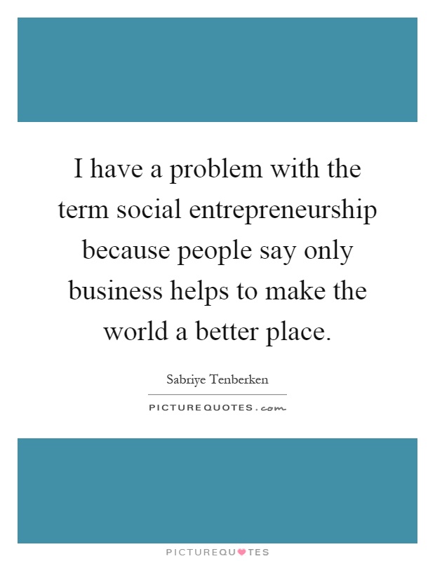 I have a problem with the term social entrepreneurship because people say only business helps to make the world a better place Picture Quote #1