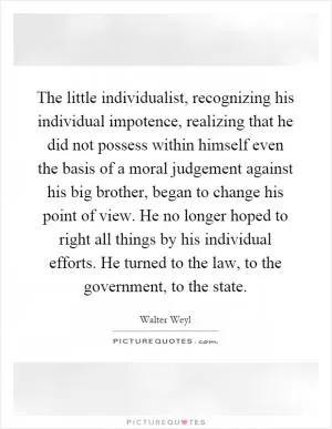 The little individualist, recognizing his individual impotence, realizing that he did not possess within himself even the basis of a moral judgement against his big brother, began to change his point of view. He no longer hoped to right all things by his individual efforts. He turned to the law, to the government, to the state Picture Quote #1