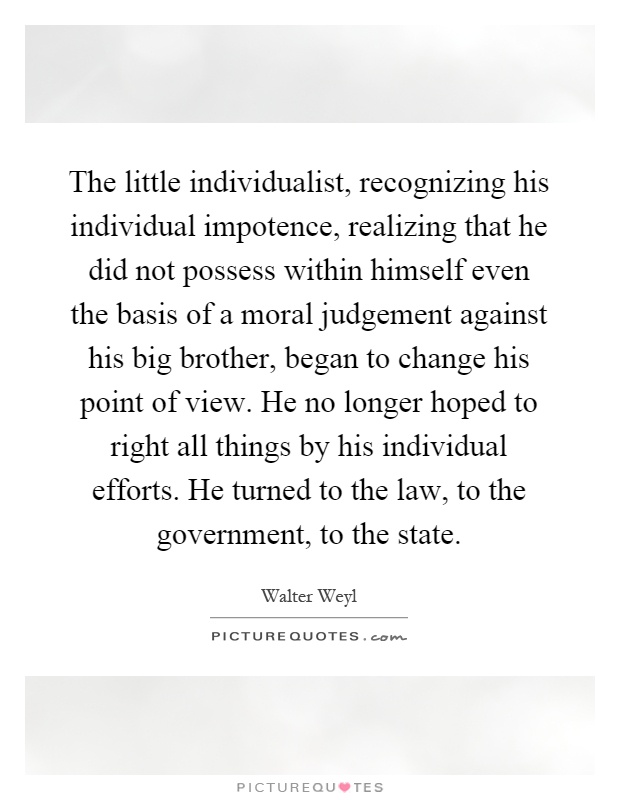 The little individualist, recognizing his individual impotence, realizing that he did not possess within himself even the basis of a moral judgement against his big brother, began to change his point of view. He no longer hoped to right all things by his individual efforts. He turned to the law, to the government, to the state Picture Quote #1