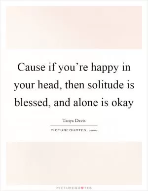 Cause if you’re happy in your head, then solitude is blessed, and alone is okay Picture Quote #1