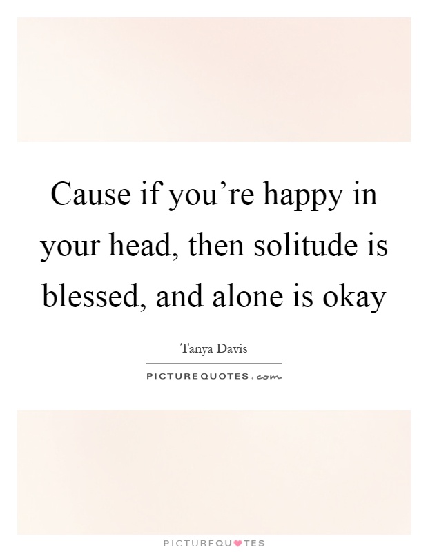 Cause if you're happy in your head, then solitude is blessed, and alone is okay Picture Quote #1