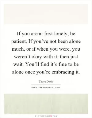 If you are at first lonely, be patient. If you’ve not been alone much, or if when you were, you weren’t okay with it, then just wait. You’ll find it’s fine to be alone once you’re embracing it Picture Quote #1