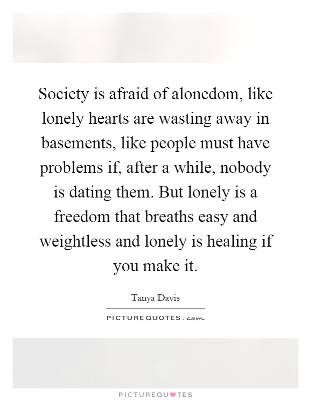 Society is afraid of alonedom, like lonely hearts are wasting away in basements, like people must have problems if, after a while, nobody is dating them. But lonely is a freedom that breaths easy and weightless and lonely is healing if you make it Picture Quote #1